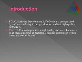  SDLC, Software Development Life Cycle is a process used
by software industry to design, develop and test high quality
software’s.
 The SDLC aims to produce a high quality software that meets
or exceeds customer expectations, reaches completion within
times and cost estimates.
 