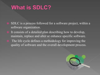 SDLC is a process followed for a software project, within a
software organization.
 It consists of a detailed plan describing how to develop,
maintain, replace and alter or enhance specific software.
 The life cycle defines a methodology for improving the
quality of software and the overall development process.
 