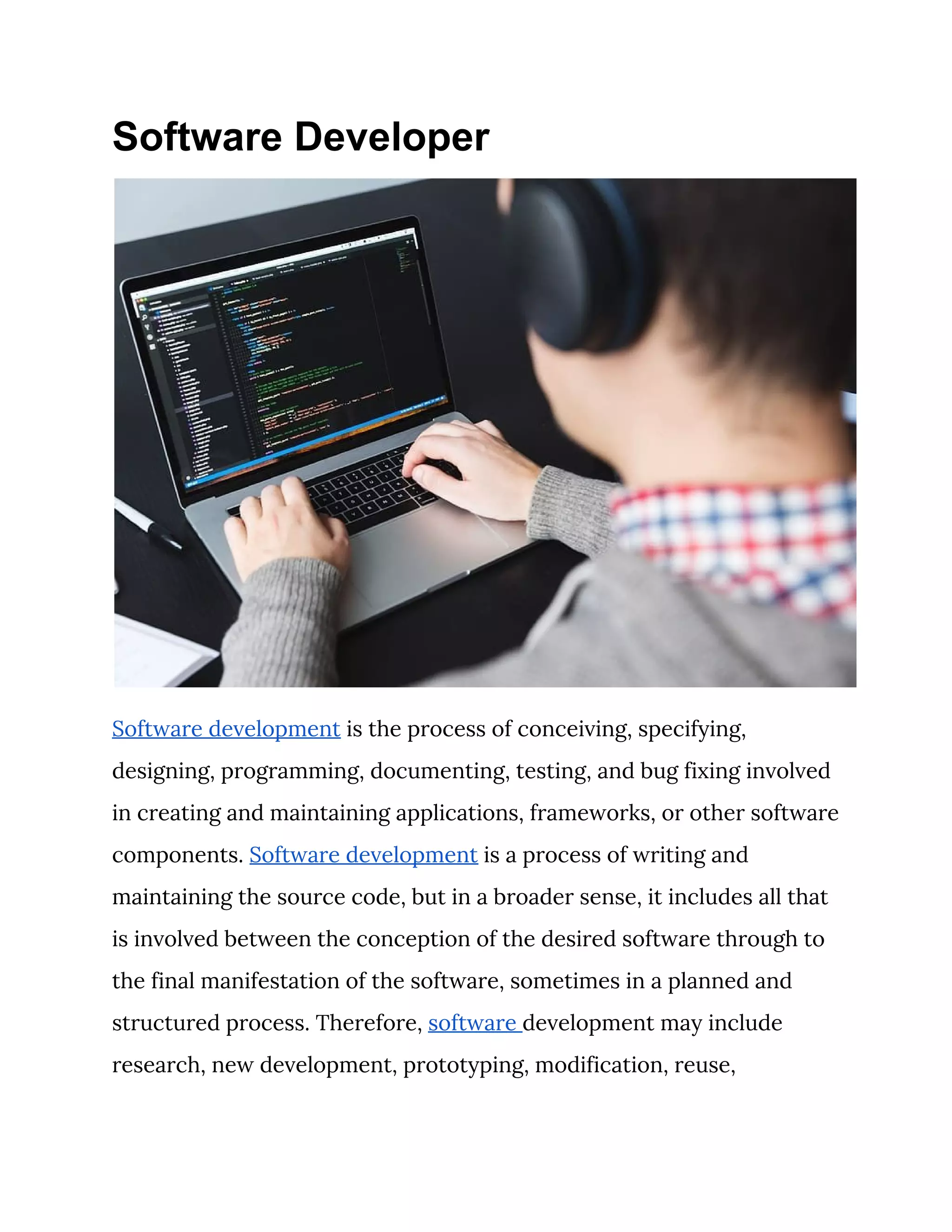 Software Developer
 
Software development​ is the process of conceiving, specifying, 
designing, programming, documenting, testing, and bug fixing involved 
in creating and maintaining applications, frameworks, or other software 
components. ​Software development​ is a process of writing and 
maintaining the source code, but in a broader sense, it includes all that 
is involved between the conception of the desired software through to 
the final manifestation of the software, sometimes in a planned and 
structured process. Therefore, ​software ​development may include 
research, new development, prototyping, modification, reuse, 
 