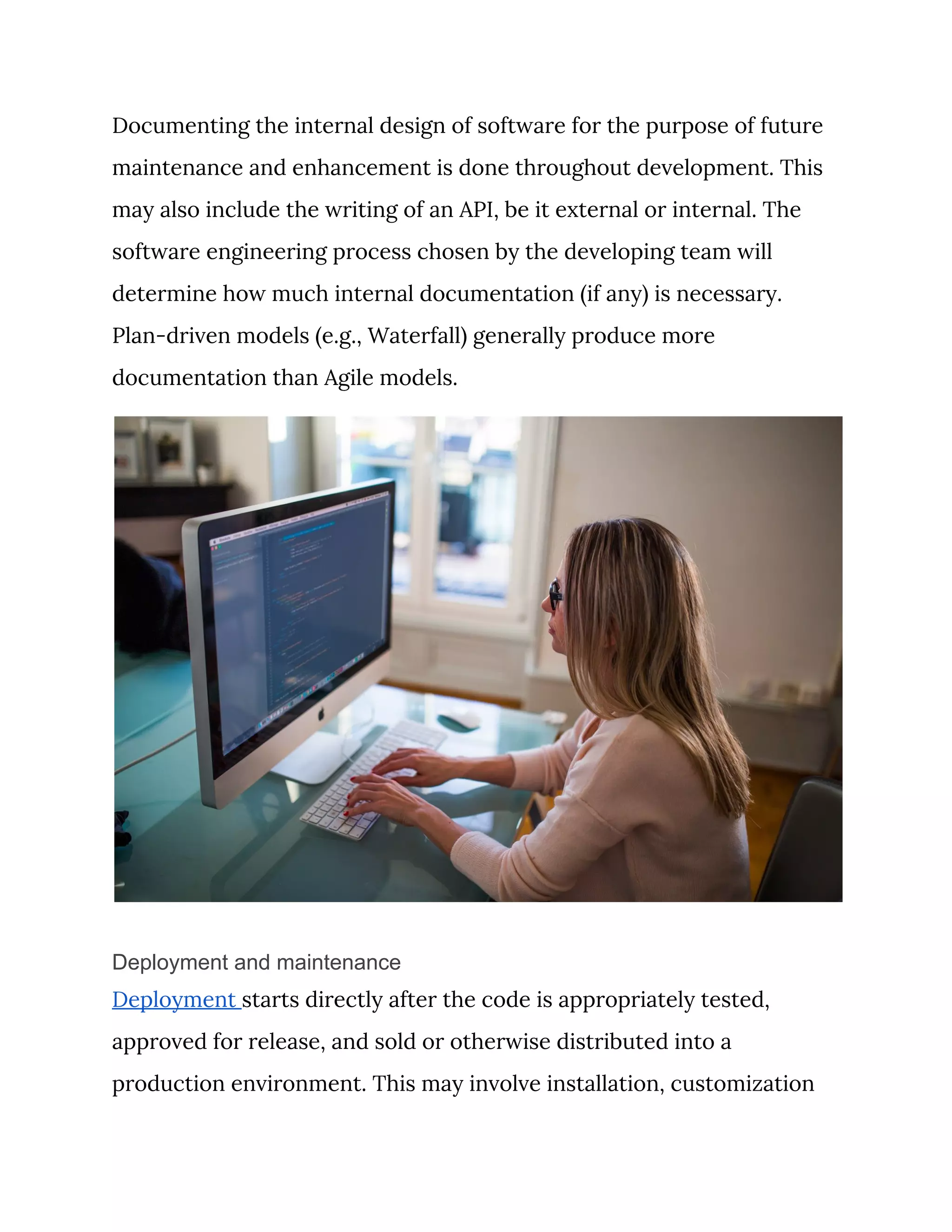 Documenting the internal design of software for the purpose of future 
maintenance and enhancement is done throughout development. This 
may also include the writing of an API, be it external or internal. The 
software engineering process chosen by the developing team will 
determine how much internal documentation (if any) is necessary. 
Plan-driven models (e.g., Waterfall) generally produce more 
documentation than Agile models. 
 
Deployment and maintenance
Deployment ​starts directly after the code is appropriately tested, 
approved for release, and sold or otherwise distributed into a 
production environment. This may involve installation, customization 
 