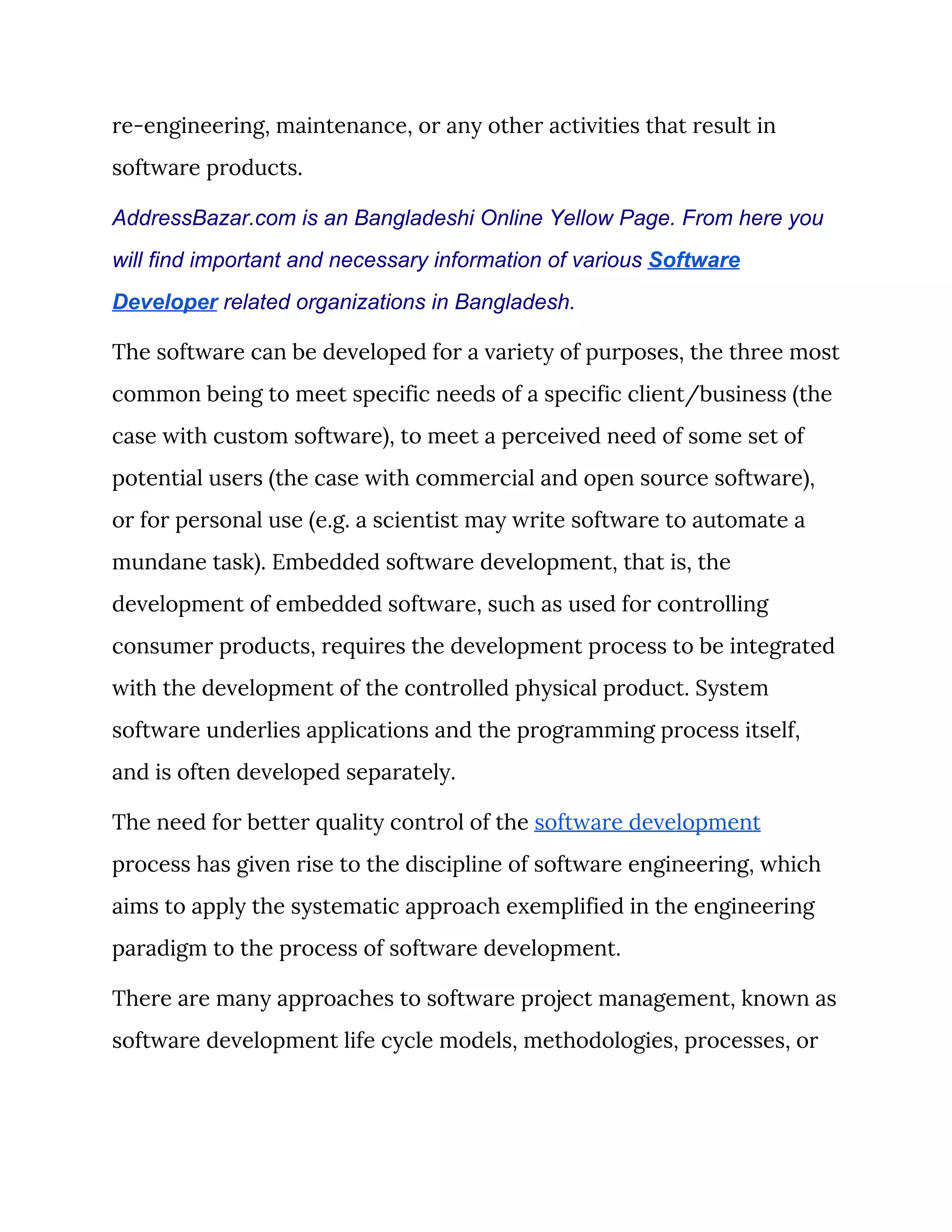 re-engineering, maintenance, or any other activities that result in 
software products. 
AddressBazar.com is an Bangladeshi Online Yellow Page. From here you
will find important and necessary information of various ​Software
Developer​ related organizations in Bangladesh.
The software can be developed for a variety of purposes, the three most 
common being to meet specific needs of a specific client/business (the 
case with custom software), to meet a perceived need of some set of 
potential users (the case with commercial and open source software), 
or for personal use (e.g. a scientist may write software to automate a 
mundane task). Embedded software development, that is, the 
development of embedded software, such as used for controlling 
consumer products, requires the development process to be integrated 
with the development of the controlled physical product. System 
software underlies applications and the programming process itself, 
and is often developed separately. 
The need for better quality control of the ​software development 
process has given rise to the discipline of software engineering, which 
aims to apply the systematic approach exemplified in the engineering 
paradigm to the process of software development. 
There are many approaches to software project management, known as 
software development life cycle models, methodologies, processes, or 
 