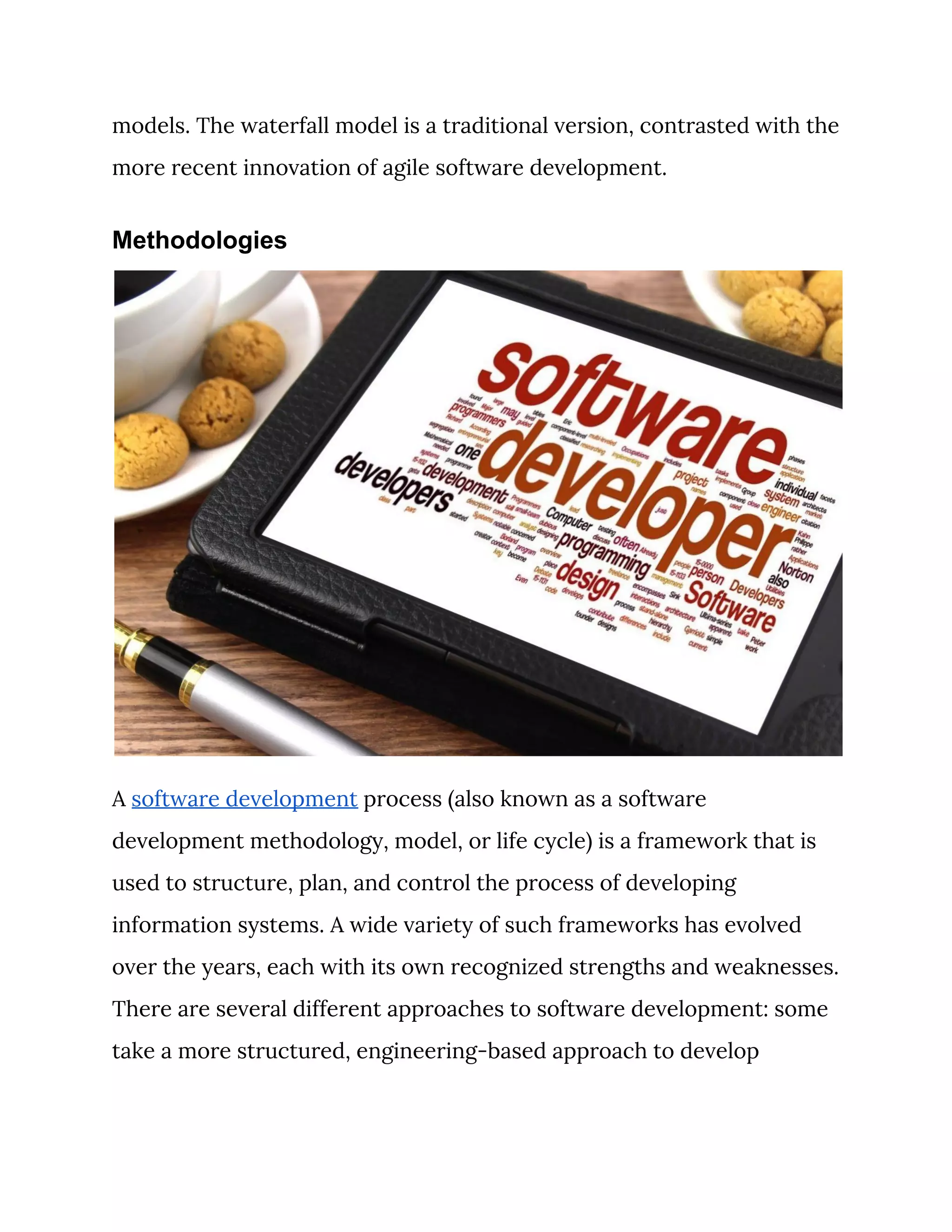 models. The waterfall model is a traditional version, contrasted with the 
more recent innovation of agile software development. 
Methodologies
 
A ​software development​ process (also known as a software 
development methodology, model, or life cycle) is a framework that is 
used to structure, plan, and control the process of developing 
information systems. A wide variety of such frameworks has evolved 
over the years, each with its own recognized strengths and weaknesses. 
There are several different approaches to software development: some 
take a more structured, engineering-based approach to develop 
 