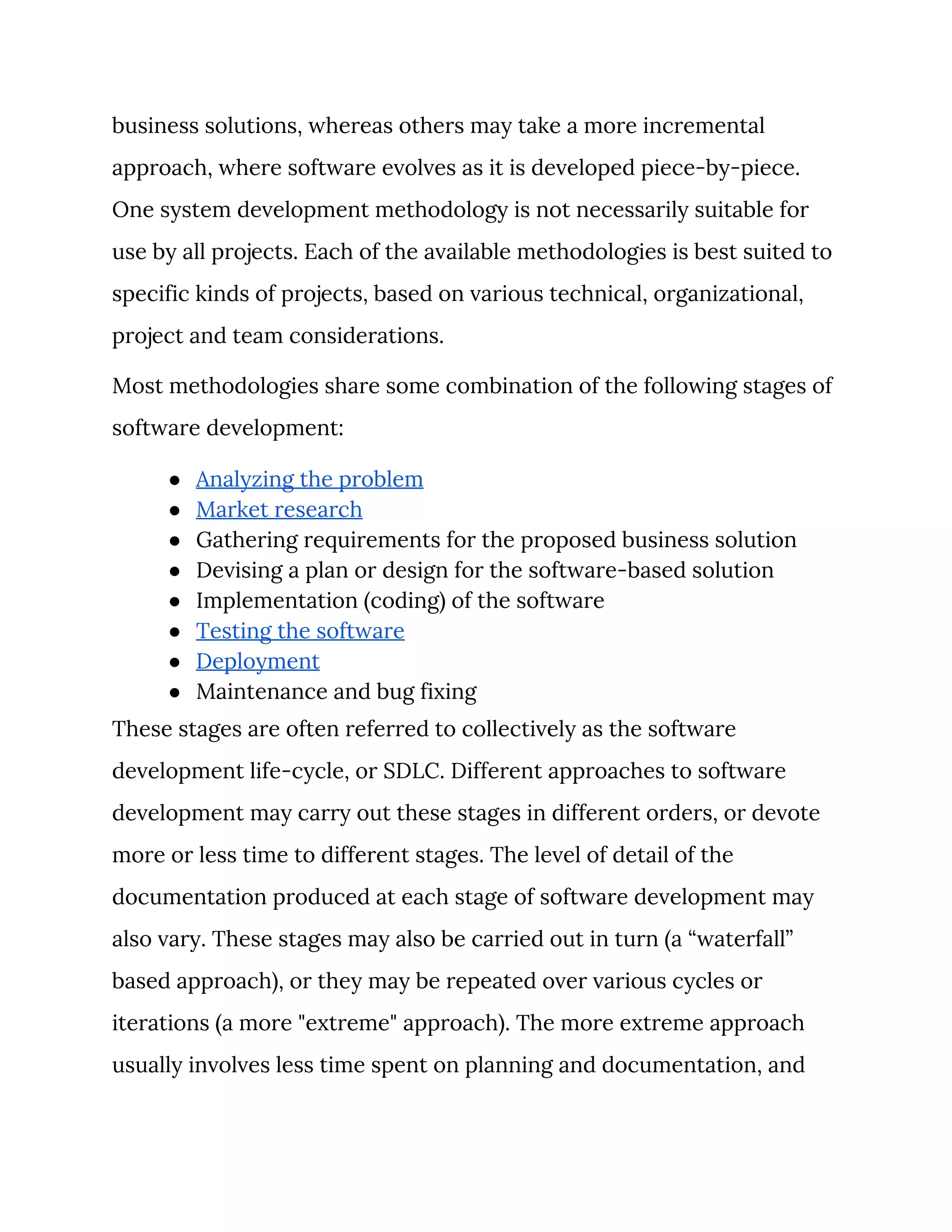business solutions, whereas others may take a more incremental 
approach, where software evolves as it is developed piece-by-piece. 
One system development methodology is not necessarily suitable for 
use by all projects. Each of the available methodologies is best suited to 
specific kinds of projects, based on various technical, organizational, 
project and team considerations. 
Most methodologies share some combination of the following stages of 
software development: 
● Analyzing the problem 
● Market research 
● Gathering requirements for the proposed business solution 
● Devising a plan or design for the software-based solution 
● Implementation (coding) of the software 
● Testing the software 
● Deployment 
● Maintenance and bug fixing 
These stages are often referred to collectively as the software 
development life-cycle, or SDLC. Different approaches to software 
development may carry out these stages in different orders, or devote 
more or less time to different stages. The level of detail of the 
documentation produced at each stage of software development may 
also vary. These stages may also be carried out in turn (a “waterfall” 
based approach), or they may be repeated over various cycles or 
iterations (a more "extreme" approach). The more extreme approach 
usually involves less time spent on planning and documentation, and 
 