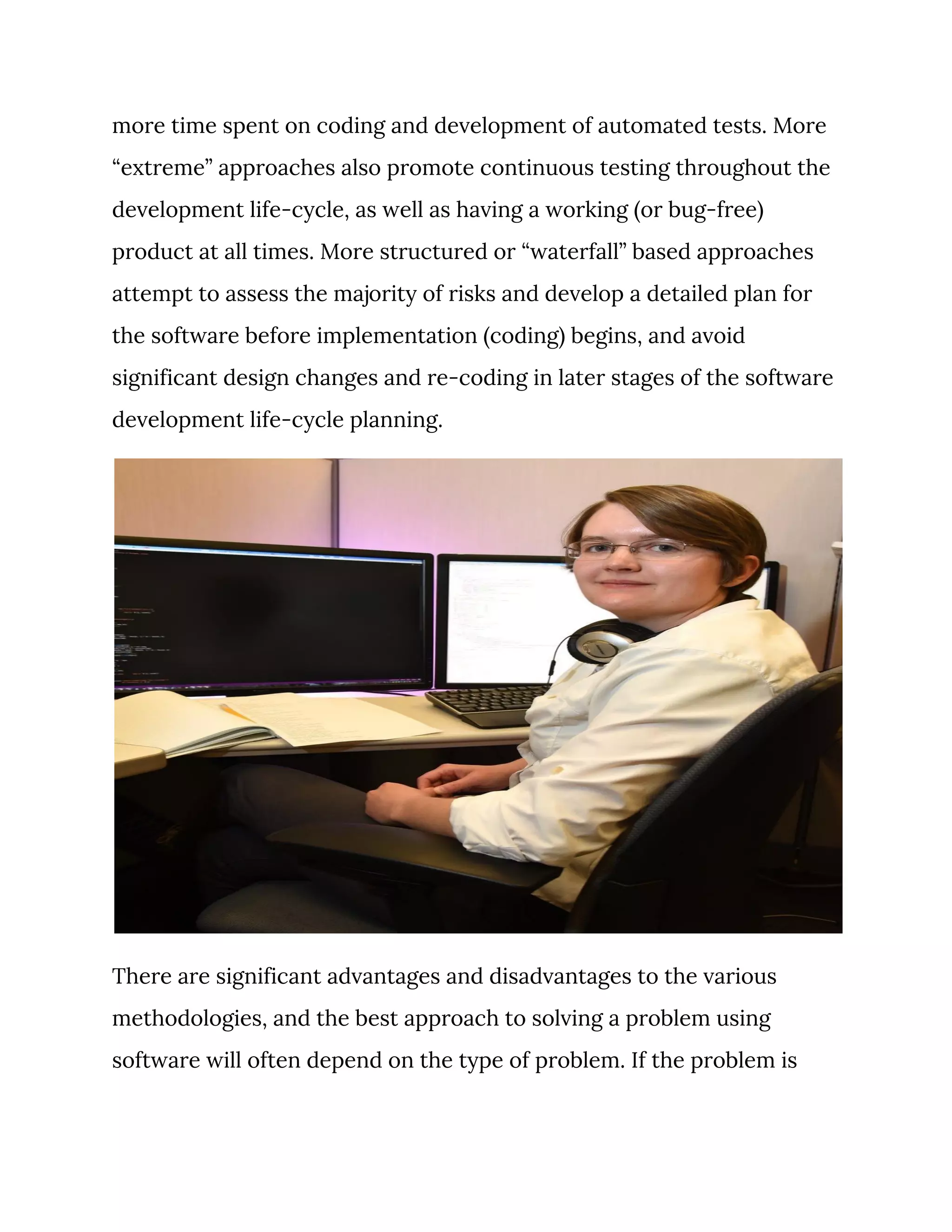 more time spent on coding and development of automated tests. More 
“extreme” approaches also promote continuous testing throughout the 
development life-cycle, as well as having a working (or bug-free) 
product at all times. More structured or “waterfall” based approaches 
attempt to assess the majority of risks and develop a detailed plan for 
the software before implementation (coding) begins, and avoid 
significant design changes and re-coding in later stages of the software 
development life-cycle planning. 
 
There are significant advantages and disadvantages to the various 
methodologies, and the best approach to solving a problem using 
software will often depend on the type of problem. If the problem is 
 