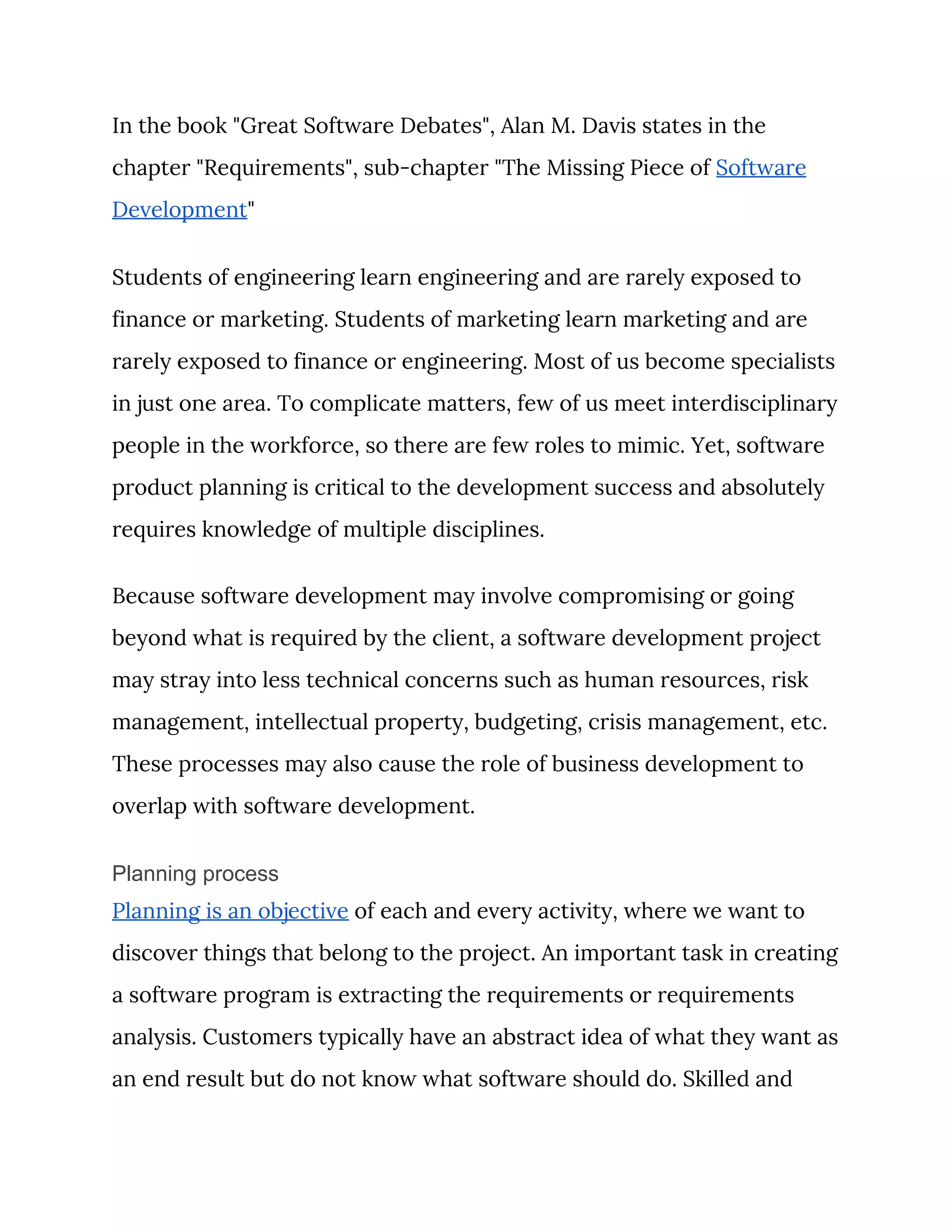 In the book "Great Software Debates", Alan M. Davis states in the 
chapter "Requirements", sub-chapter "The Missing Piece of ​Software 
Development​" 
Students of engineering learn engineering and are rarely exposed to 
finance or marketing. Students of marketing learn marketing and are 
rarely exposed to finance or engineering. Most of us become specialists 
in just one area. To complicate matters, few of us meet interdisciplinary 
people in the workforce, so there are few roles to mimic. Yet, software 
product planning is critical to the development success and absolutely 
requires knowledge of multiple disciplines. 
Because software development may involve compromising or going 
beyond what is required by the client, a software development project 
may stray into less technical concerns such as human resources, risk 
management, intellectual property, budgeting, crisis management, etc. 
These processes may also cause the role of business development to 
overlap with software development. 
Planning process
Planning is an objective​ of each and every activity, where we want to 
discover things that belong to the project. An important task in creating 
a software program is extracting the requirements or requirements 
analysis. Customers typically have an abstract idea of what they want as 
an end result but do not know what software should do. Skilled and 
 