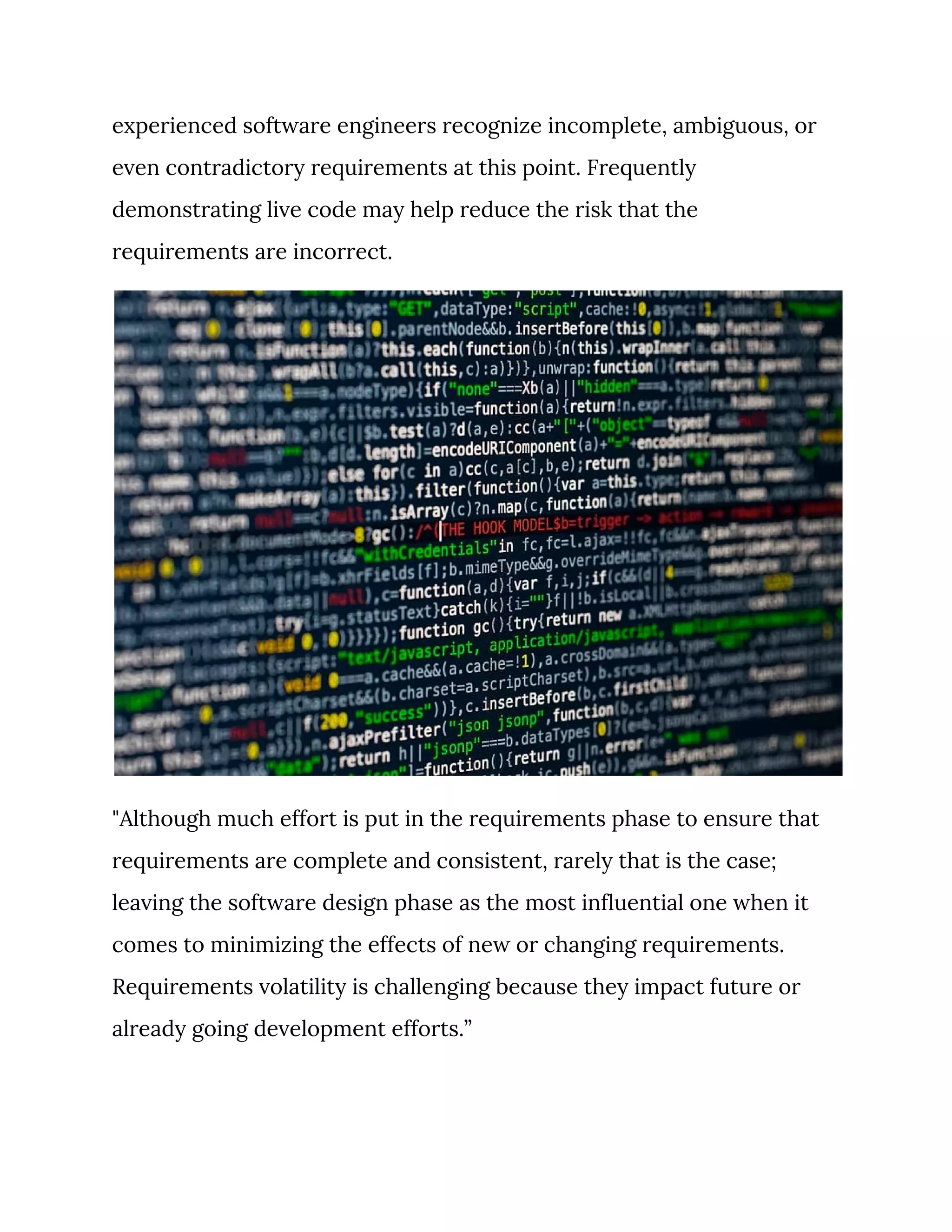 experienced software engineers recognize incomplete, ambiguous, or 
even contradictory requirements at this point. Frequently 
demonstrating live code may help reduce the risk that the 
requirements are incorrect. 
 
"Although much effort is put in the requirements phase to ensure that 
requirements are complete and consistent, rarely that is the case; 
leaving the software design phase as the most influential one when it 
comes to minimizing the effects of new or changing requirements. 
Requirements volatility is challenging because they impact future or 
already going development efforts.” 
 