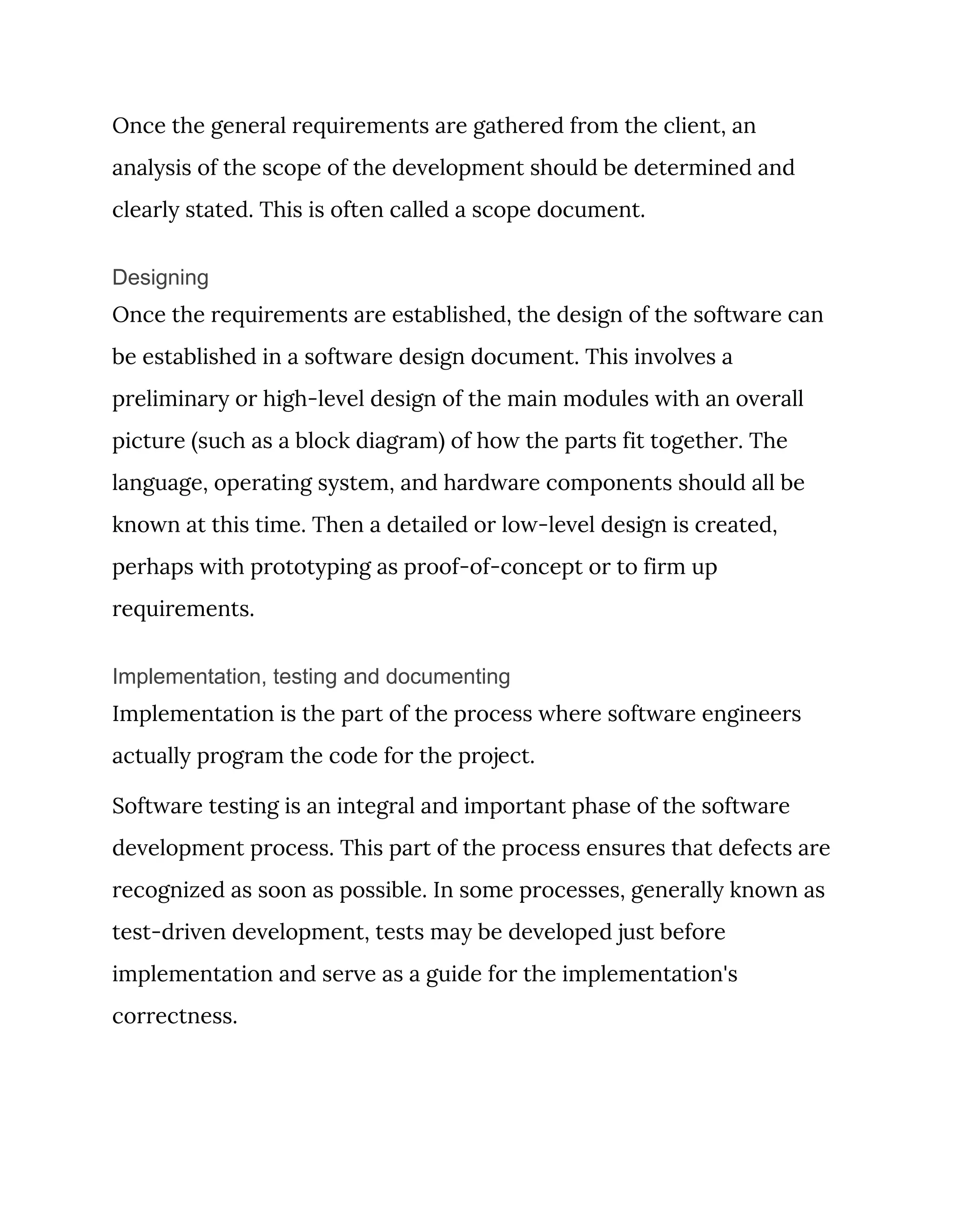 Once the general requirements are gathered from the client, an 
analysis of the scope of the development should be determined and 
clearly stated. This is often called a scope document. 
Designing
Once the requirements are established, the design of the software can 
be established in a software design document. This involves a 
preliminary or high-level design of the main modules with an overall 
picture (such as a block diagram) of how the parts fit together. The 
language, operating system, and hardware components should all be 
known at this time. Then a detailed or low-level design is created, 
perhaps with prototyping as proof-of-concept or to firm up 
requirements. 
Implementation, testing and documenting
Implementation is the part of the process where software engineers 
actually program the code for the project. 
Software testing is an integral and important phase of the software 
development process. This part of the process ensures that defects are 
recognized as soon as possible. In some processes, generally known as 
test-driven development, tests may be developed just before 
implementation and serve as a guide for the implementation's 
correctness. 
 