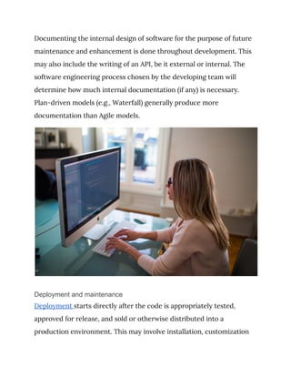 Documenting the internal design of software for the purpose of future 
maintenance and enhancement is done throughout development. This 
may also include the writing of an API, be it external or internal. The 
software engineering process chosen by the developing team will 
determine how much internal documentation (if any) is necessary. 
Plan-driven models (e.g., Waterfall) generally produce more 
documentation than Agile models. 
 
Deployment and maintenance
Deployment ​starts directly after the code is appropriately tested, 
approved for release, and sold or otherwise distributed into a 
production environment. This may involve installation, customization 
 