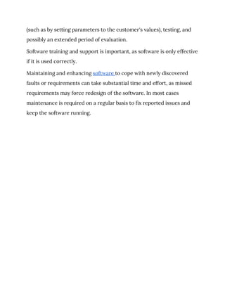 (such as by setting parameters to the customer's values), testing, and 
possibly an extended period of evaluation. 
Software training and support is important, as software is only effective 
if it is used correctly. 
Maintaining and enhancing ​software ​to cope with newly discovered 
faults or requirements can take substantial time and effort, as missed 
requirements may force redesign of the software. In most cases 
maintenance is required on a regular basis to fix reported issues and 
keep the software running. 
 
 