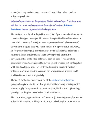 re-engineering, maintenance, or any other activities that result in 
software products. 
AddressBazar.com is an Bangladeshi Online Yellow Page. From here you
will find important and necessary information of various ​Software
Developer​ related organizations in Bangladesh.
The software can be developed for a variety of purposes, the three most 
common being to meet specific needs of a specific client/business (the 
case with custom software), to meet a perceived need of some set of 
potential users (the case with commercial and open source software), 
or for personal use (e.g. a scientist may write software to automate a 
mundane task). Embedded software development, that is, the 
development of embedded software, such as used for controlling 
consumer products, requires the development process to be integrated 
with the development of the controlled physical product. System 
software underlies applications and the programming process itself, 
and is often developed separately. 
The need for better quality control of the ​software development 
process has given rise to the discipline of software engineering, which 
aims to apply the systematic approach exemplified in the engineering 
paradigm to the process of software development. 
There are many approaches to software project management, known as 
software development life cycle models, methodologies, processes, or 
 