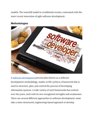 models. The waterfall model is a traditional version, contrasted with the 
more recent innovation of agile software development. 
Methodologies
 
A ​software development​ process (also known as a software 
development methodology, model, or life cycle) is a framework that is 
used to structure, plan, and control the process of developing 
information systems. A wide variety of such frameworks has evolved 
over the years, each with its own recognized strengths and weaknesses. 
There are several different approaches to software development: some 
take a more structured, engineering-based approach to develop 
 