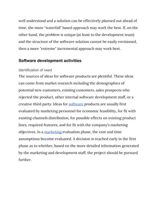 well understood and a solution can be effectively planned out ahead of 
time, the more "waterfall" based approach may work the best. If, on the 
other hand, the problem is unique (at least to the development team) 
and the structure of the software solution cannot be easily envisioned, 
then a more "extreme" incremental approach may work best. 
Software development activities
Identification of need
The sources of ideas for software products are plentiful. These ideas 
can come from market research including the demographics of 
potential new customers, existing customers, sales prospects who 
rejected the product, other internal software development staff, or a 
creative third party. Ideas for ​software ​products are usually first 
evaluated by marketing personnel for economic feasibility, for fit with 
existing channels distribution, for possible effects on existing product 
lines, required features, and for fit with the company's marketing 
objectives. In a ​marketing ​evaluation phase, the cost and time 
assumptions become evaluated. A decision is reached early in the first 
phase as to whether, based on the more detailed information generated 
by the marketing and development staff, the project should be pursued 
further. 
 