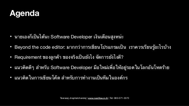 Teerasej Jiraphatchandej | www.next
fl
ow.in.th | Tel: 083-071-3373
Agenda
• นายเอง
ก็
เ
ป็
นไ
ด้
นะ Software Developer เ
งิ
นเ
ดื
อน
สู
งห
น่
ะ

• Beyond the code editor: มากก
ว่
าการเ
ขี
ยนโปรแกรมเ
ป็
น  เราควรเ
รี
ยน
รู้
อะไร
บ้
าง

• Requirement ของ
ลู
ก
ค้
า ของจ
ริ
งเ
ป็
น
ยั
งไง
จั
ดการ
ยั
งไง
ดี
?

• แนว
คิ
ด
ดี
ๆ
สำ
ห
รั
บ Software Developer
มื
อให
ม่
เ
พื่
อใ
ห้
อ
ยู่
รอดในโลก
อั
นโหด
ร้
าย

• แนว
คิ
ดในการเ
ขี
ยนโ
ค้
ด
สำ
ห
รั
บการ
ทำ
งานเ
ป็
น
ที
มในอง
ค์
กร
 