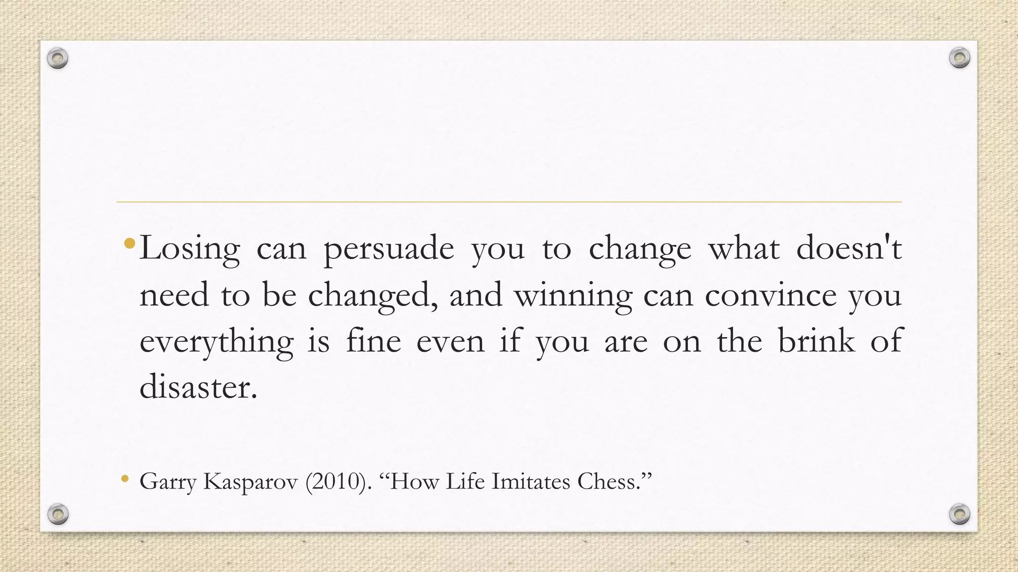 •Losing can persuade you to change what doesn't
need to be changed, and winning can convince you
everything is fine even if you are on the brink of
disaster.
• Garry Kasparov (2010). “How Life Imitates Chess.”
 