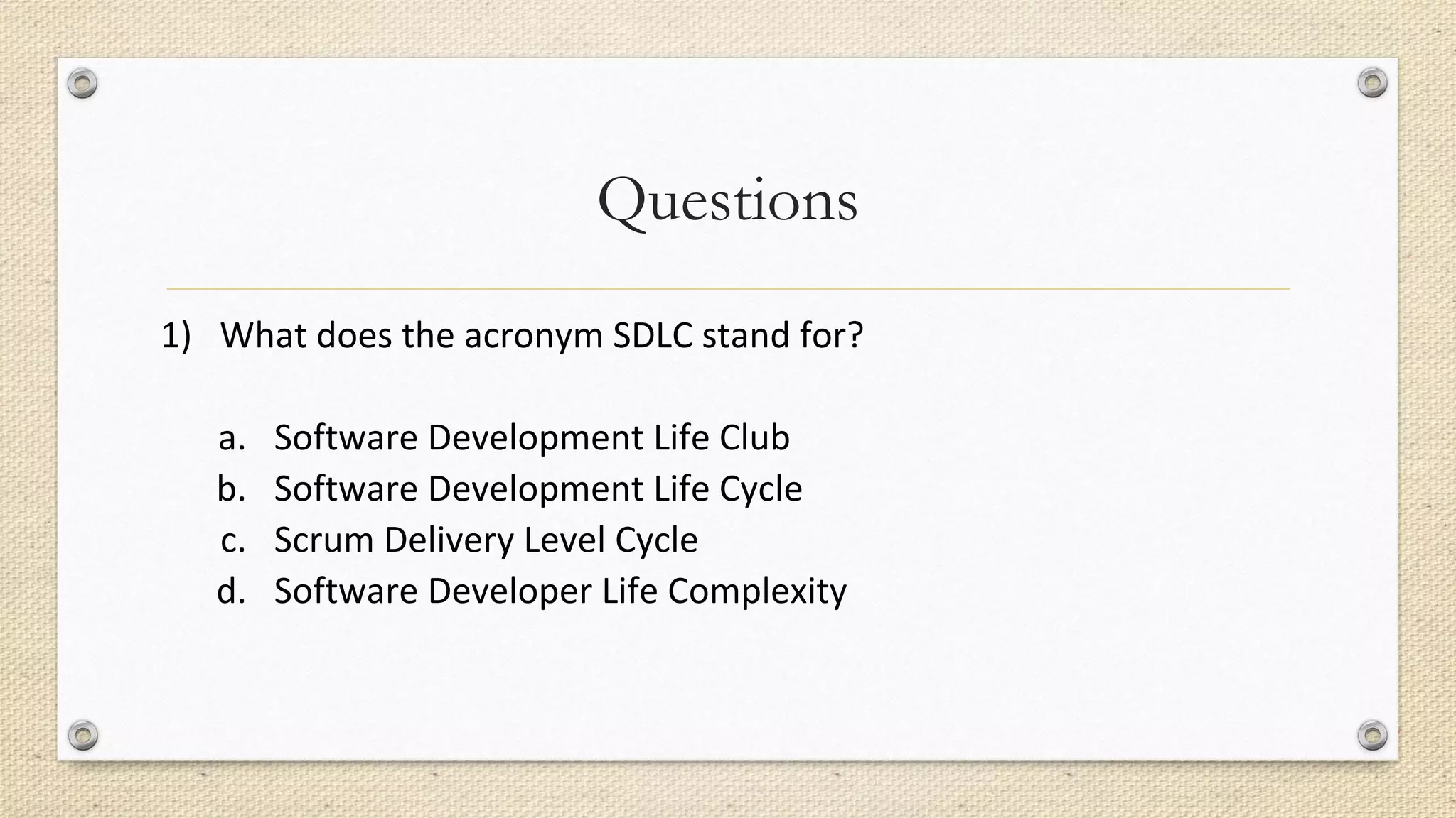 Questions
1) What does the acronym SDLC stand for?
a. Software Development Life Club
b. Software Development Life Cycle
c. Scrum Delivery Level Cycle
d. Software Developer Life Complexity
 