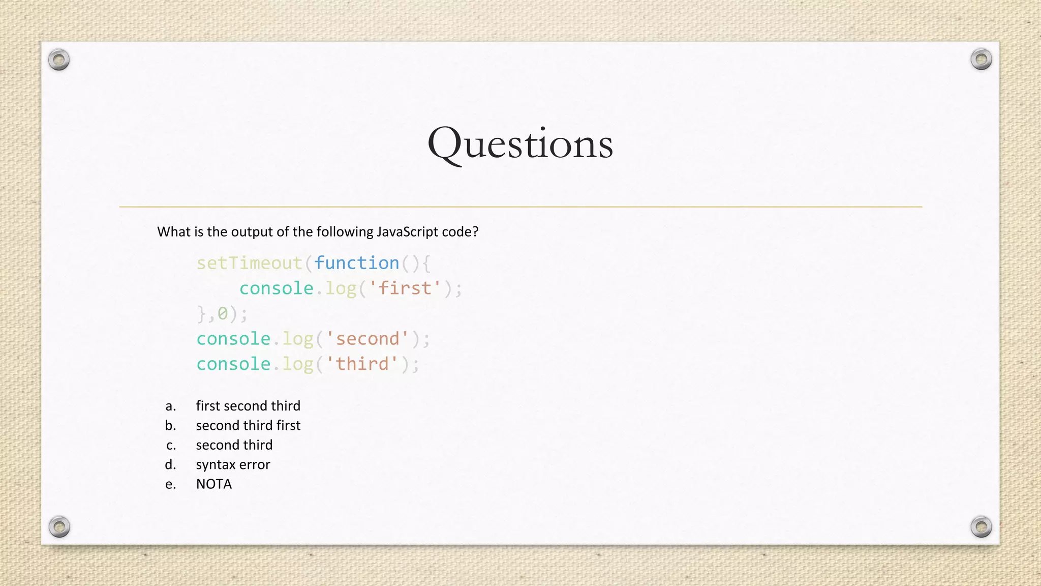 Questions
What is the output of the following JavaScript code?
setTimeout(function(){
console.log('first');
},0);
console.log('second');
console.log('third');
a. first second third
b. second third first
c. second third
d. syntax error
e. NOTA
 