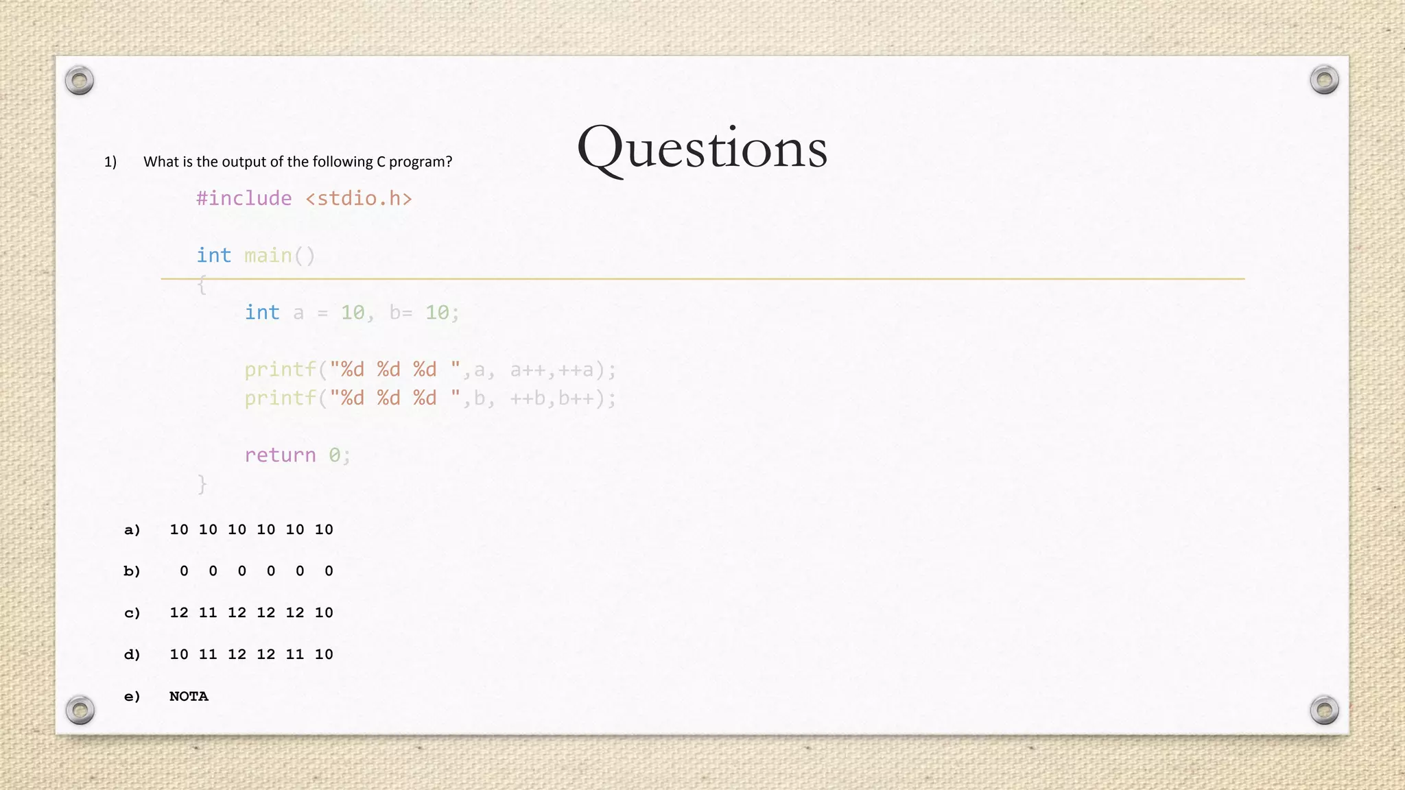 Questions1) What is the output of the following C program?
#include <stdio.h>
int main()
{
int a = 10, b= 10;
printf("%d %d %d ",a, a++,++a);
printf("%d %d %d ",b, ++b,b++);
return 0;
}
a) 10 10 10 10 10 10
b) 0 0 0 0 0 0
c) 12 11 12 12 12 10
d) 10 11 12 12 11 10
e) NOTA
 
