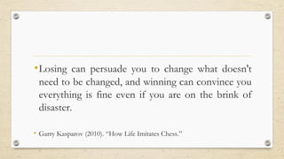 •Losing can persuade you to change what doesn't
need to be changed, and winning can convince you
everything is fine even if you are on the brink of
disaster.
• Garry Kasparov (2010). “How Life Imitates Chess.”
 