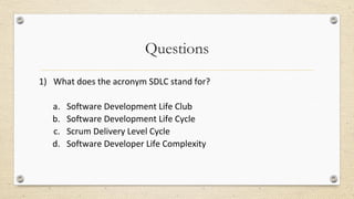 Questions
1) What does the acronym SDLC stand for?
a. Software Development Life Club
b. Software Development Life Cycle
c. Scrum Delivery Level Cycle
d. Software Developer Life Complexity
 