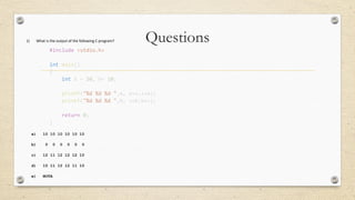 Questions1) What is the output of the following C program?
#include <stdio.h>
int main()
{
int a = 10, b= 10;
printf("%d %d %d ",a, a++,++a);
printf("%d %d %d ",b, ++b,b++);
return 0;
}
a) 10 10 10 10 10 10
b) 0 0 0 0 0 0
c) 12 11 12 12 12 10
d) 10 11 12 12 11 10
e) NOTA
 
