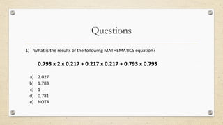 Questions
1) What is the results of the following MATHEMATICS equation?
0.793 x 2 x 0.217 + 0.217 x 0.217 + 0.793 x 0.793
a) 2.027
b) 1.783
c) 1
d) 0.781
e) NOTA
 