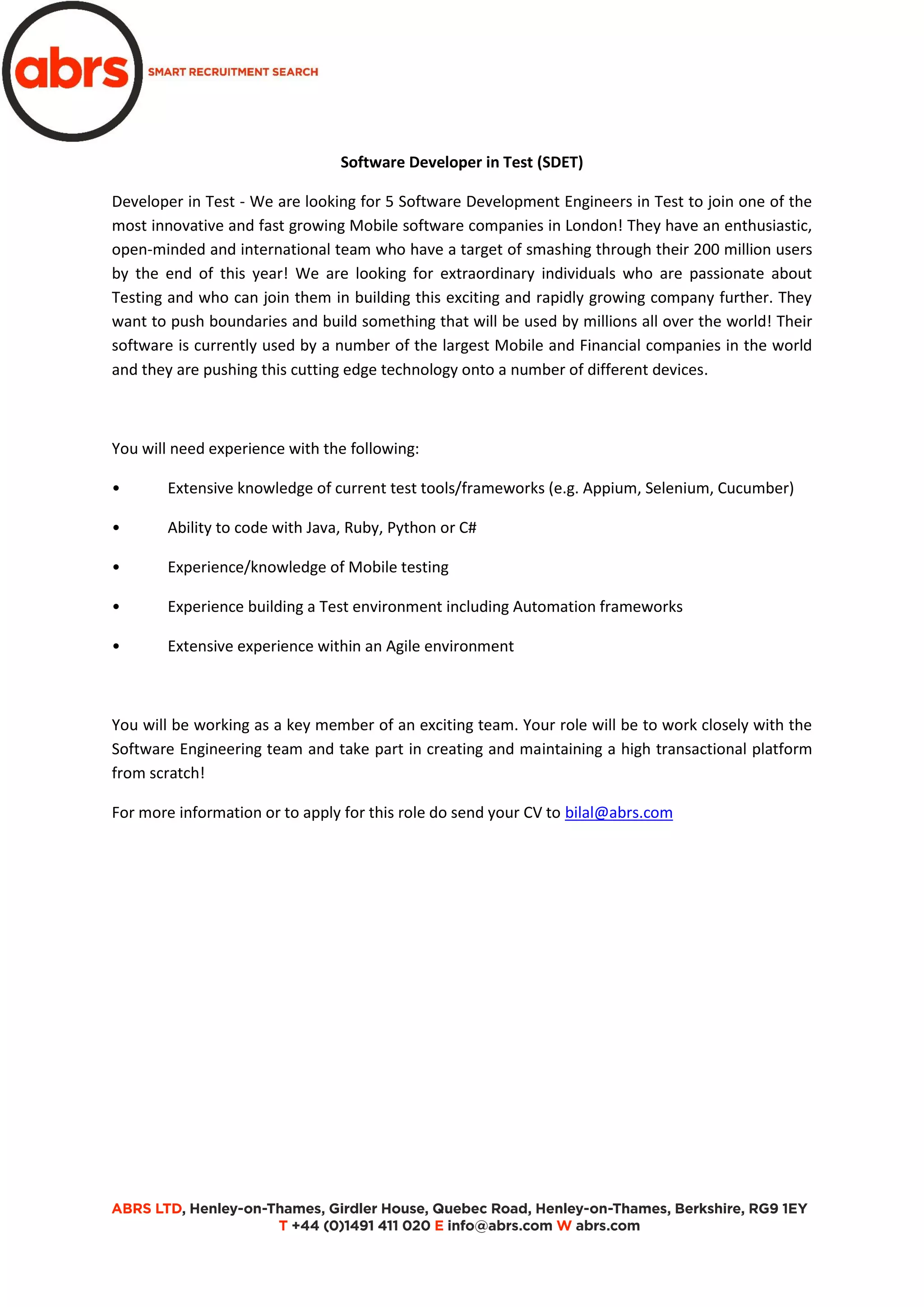 Software Developer in Test (SDET)
Developer in Test - We are looking for 5 Software Development Engineers in Test to join one of the
most innovative and fast growing Mobile software companies in London! They have an enthusiastic,
open-minded and international team who have a target of smashing through their 200 million users
by the end of this year! We are looking for extraordinary individuals who are passionate about
Testing and who can join them in building this exciting and rapidly growing company further. They
want to push boundaries and build something that will be used by millions all over the world! Their
software is currently used by a number of the largest Mobile and Financial companies in the world
and they are pushing this cutting edge technology onto a number of different devices.
You will need experience with the following:
• Extensive knowledge of current test tools/frameworks (e.g. Appium, Selenium, Cucumber)
• Ability to code with Java, Ruby, Python or C#
• Experience/knowledge of Mobile testing
• Experience building a Test environment including Automation frameworks
• Extensive experience within an Agile environment
You will be working as a key member of an exciting team. Your role will be to work closely with the
Software Engineering team and take part in creating and maintaining a high transactional platform
from scratch!
For more information or to apply for this role do send your CV to bilal@abrs.com