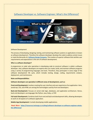 Software Developer vs. Software Engineer: What’s the Difference?
Software Development
The process of developing, designing, testing, and maintaining software systems or applications is known
as software development. Therefore the software developer develops the code to address certain issues
or meet the demands of a Software Design Company. The creation of superior software that satisfies user
requirements and expectations is the aim of software development.
Who is a software developer?
A programmer or coder who specializes in developing code to construct software is called a software
developer. And, software developers are experts who can create, build, and maintain software programs
using a variety of programming languages and tools. Therefore, they participate in every stage of the
software development life cycle, which includes testing, design, coding, requirements analysis,
deployment, and maintenance.
Roles and Responsibilities:
Software developers can specialize in different areas of development, such as:
Front-end Development: Involves creating the user interface and user experience of an application. Here,
JavaScript, CSS, and HTML are among the technologies used by front-end developers.
Back-end Development: Focuses on server-side logic, databases, and application architecture. Hence,
back-end developers use languages like Python, Java, Ruby, or PHP.
Full-stack Development: Combines both front-end and back-end development skills, allowing developers
to work on all aspects of a software application.
Mobile App Development: It entails developing mobile applications.
Read More: https://resources.techsaga.co.in/blog/software-developer-vs-software-engineer-whats-
the-difference/
 