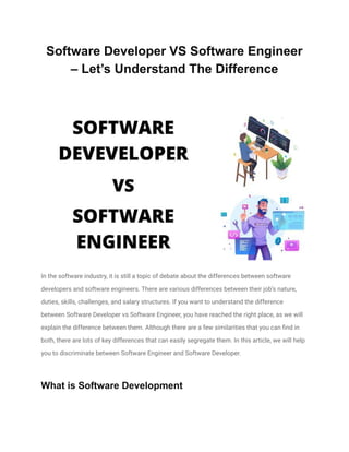 Software Developer VS Software Engineer
– Let’s Understand The Difference
In the software industry, it is still a topic of debate about the differences between software
developers and software engineers. There are various differences between their job’s nature,
duties, skills, challenges, and salary structures. If you want to understand the difference
between Software Developer vs Software Engineer, you have reached the right place, as we will
explain the difference between them. Although there are a few similarities that you can find in
both, there are lots of key differences that can easily segregate them. In this article, we will help
you to discriminate between Software Engineer and Software Developer.
What is Software Development
 