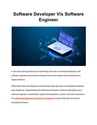 Software Developer V/s Software
Engineer
In the ever-evolving landscape of technology, the roles of software developers and
software engineers have become fundamental to the creation and maintenance of
digital solutions.
While these roles are frequently utilized reciprocally, they have unmistakable attributes
and obligations. Understanding the differences between a software developer and a
software engineer is essential for people thinking about a career in the tech business or
for software development companies in Singapore trying to fabricate successful
development teams.
 