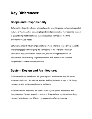 Key Differences:
Scope and Responsibility:
Software Developer: Developers principally center on writing code and executing explicit
features or functionalities according to predefined prerequisites. Their essential concern
is guaranteeing that the software capabilities are as planned and meet the
predetermined user needs.
Software Engineer: Software engineers have a more extensive scope of responsibility.
They are engaged with designing the architecture of the software, settling on
conclusions about innovations and devices, and enhancing the software for
performance and scalability. Engineers consider both technical and business
perspectives to make extensive solutions.
System Design and Architecture:
Software Developer: Developers will generally work inside the setting of a current
system architecture. They execute features and functionalities in light of the design
choices made by software engineers or architects.
Software Engineer: Engineers are liable for making the system architecture and
designing the software’s general construction. They settle on significant level design
choices that influence how different components interface and convey.
 