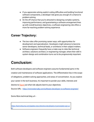 ● If you appreciate solving explicit coding difficulties and building functional
software components, a developer role gives you enough of a chance to
problem-solving.
● On the off chance that you’re attracted to designing complex systems,
improving performance, and guaranteeing a software arrangement lines
up with overall business objectives, a software engineering role offers a
more far-reaching problem-solving experience.
Career Trajectory:
● The two roles offer promising career ways, with opportunities for
development and specialization. Developers might advance to become
senior developers, technical leads, or architects in their subject matters.
● Software engineers frequently have a make way to roles like technical
architect, solutions architect, or engineering manager, where their skill in
system design and combination turns out to be progressively important.
Conclusion:
Both software developers and software engineers assume fundamental parts in the
creation and maintenance of software applications. The differentiation lies in the scope
of obligations, problem-solving approaches, and areas of concentration. As you explore
your career in the tech business, it’s important to ponder your skills, interests and
desires to figure out what role adjusts best to your objectives.
Source URL - https://mirroreternally.com/software-developer-vs-software-engineer/
Some More technical blog url -
https://barronteump.com/apples-new-directive-developers-must-explain-api-us
e/
 