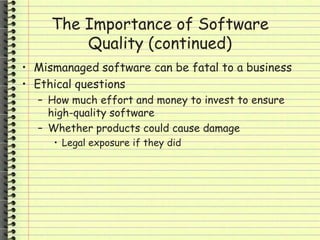 The Importance of Software
Quality (continued)
• Mismanaged software can be fatal to a business
• Ethical questions
– How much effort and money to invest to ensure
high-quality software
– Whether products could cause damage
• Legal exposure if they did
 