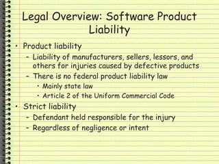 Legal Overview: Software Product
Liability
• Product liability
– Liability of manufacturers, sellers, lessors, and
others for injuries caused by defective products
– There is no federal product liability law
• Mainly state law
• Article 2 of the Uniform Commercial Code
• Strict liability
– Defendant held responsible for the injury
– Regardless of negligence or intent
 