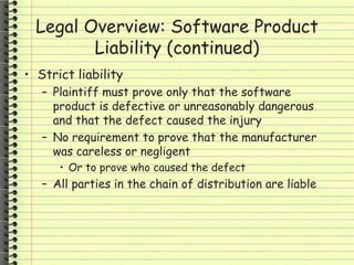 Legal Overview: Software Product
Liability (continued)
• Strict liability
– Plaintiff must prove only that the software
product is defective or unreasonably dangerous
and that the defect caused the injury
– No requirement to prove that the manufacturer
was careless or negligent
• Or to prove who caused the defect
– All parties in the chain of distribution are liable
 