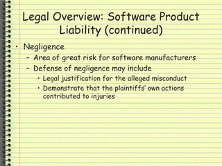 Legal Overview: Software Product
Liability (continued)
• Negligence
– Area of great risk for software manufacturers
– Defense of negligence may include
• Legal justification for the alleged misconduct
• Demonstrate that the plaintiffs’ own actions
contributed to injuries
 