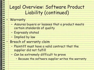 Legal Overview: Software Product
Liability (continued)
• Warranty
– Assures buyers or lessees that a product meets
certain standards of quality
– Expressly stated
– Implied by law
• Breach of warranty claim
– Plaintiff must have a valid contract that the
supplier did not fulfill
– Can be extremely difficult to prove
• Because the software supplier writes the warranty
 