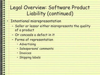 Legal Overview: Software Product
Liability (continued)
• Intentional misrepresentation
– Seller or lessor either misrepresents the quality
of a product
– Or conceals a defect in it
– Forms of representation
• Advertising
• Salespersons’ comments
• Invoices
• Shipping labels
 