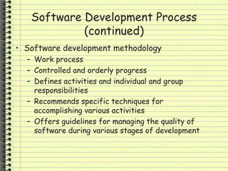 Software Development Process
(continued)
• Software development methodology
– Work process
– Controlled and orderly progress
– Defines activities and individual and group
responsibilities
– Recommends specific techniques for
accomplishing various activities
– Offers guidelines for managing the quality of
software during various stages of development
 