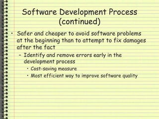 Software Development Process
(continued)
• Safer and cheaper to avoid software problems
at the beginning than to attempt to fix damages
after the fact
– Identify and remove errors early in the
development process
• Cost-saving measure
• Most efficient way to improve software quality
 