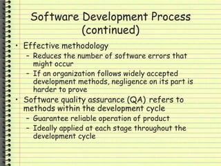 Software Development Process
(continued)
• Effective methodology
– Reduces the number of software errors that
might occur
– If an organization follows widely accepted
development methods, negligence on its part is
harder to prove
• Software quality assurance (QA) refers to
methods within the development cycle
– Guarantee reliable operation of product
– Ideally applied at each stage throughout the
development cycle
 