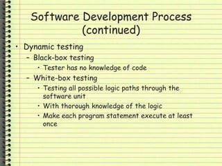 Software Development Process
(continued)
• Dynamic testing
– Black-box testing
• Tester has no knowledge of code
– White-box testing
• Testing all possible logic paths through the
software unit
• With thorough knowledge of the logic
• Make each program statement execute at least
once
 