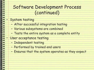 Software Development Process
(continued)
• System testing
– After successful integration testing
– Various subsystems are combined
– Tests the entire system as a complete entity
• User acceptance testing
– Independent testing
– Performed by trained end users
– Ensures that the system operates as they expect
 