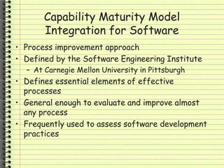 Capability Maturity Model
Integration for Software
• Process improvement approach
• Defined by the Software Engineering Institute
– At Carnegie Mellon University in Pittsburgh
• Defines essential elements of effective
processes
• General enough to evaluate and improve almost
any process
• Frequently used to assess software development
practices
 