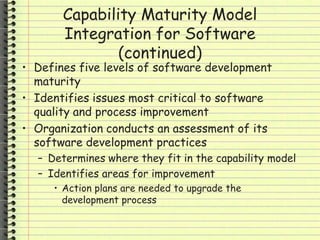 Capability Maturity Model
Integration for Software
(continued)
• Defines five levels of software development
maturity
• Identifies issues most critical to software
quality and process improvement
• Organization conducts an assessment of its
software development practices
– Determines where they fit in the capability model
– Identifies areas for improvement
• Action plans are needed to upgrade the
development process
 