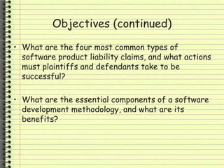 Objectives (continued)
• What are the four most common types of
software product liability claims, and what actions
must plaintiffs and defendants take to be
successful?
• What are the essential components of a software
development methodology, and what are its
benefits?
 