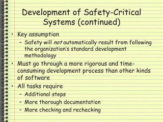 Development of Safety-Critical
Systems (continued)
• Key assumption
– Safety will not automatically result from following
the organization’s standard development
methodology
• Must go through a more rigorous and time-
consuming development process than other kinds
of software
• All tasks require
– Additional steps
– More thorough documentation
– More checking and rechecking
 