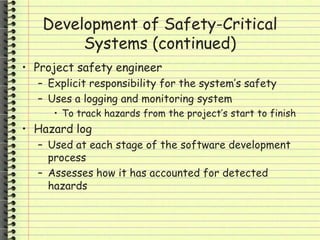 Development of Safety-Critical
Systems (continued)
• Project safety engineer
– Explicit responsibility for the system’s safety
– Uses a logging and monitoring system
• To track hazards from the project’s start to finish
• Hazard log
– Used at each stage of the software development
process
– Assesses how it has accounted for detected
hazards
 
