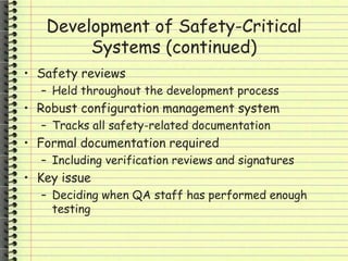Development of Safety-Critical
Systems (continued)
• Safety reviews
– Held throughout the development process
• Robust configuration management system
– Tracks all safety-related documentation
• Formal documentation required
– Including verification reviews and signatures
• Key issue
– Deciding when QA staff has performed enough
testing
 