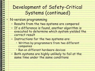 Development of Safety-Critical
Systems (continued)
• N-version programming
– Results from the two systems are compared
– If a difference is found, another algorithm is
executed to determine which system yielded the
correct result
– Instructions for the two systems are:
• Written by programmers from two different
companies
• Run on different hardware devices
– Both systems are highly unlikely to fail at the
same time under the same conditions
 