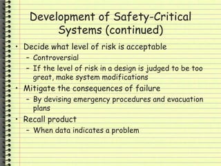 Development of Safety-Critical
Systems (continued)
• Decide what level of risk is acceptable
– Controversial
– If the level of risk in a design is judged to be too
great, make system modifications
• Mitigate the consequences of failure
– By devising emergency procedures and evacuation
plans
• Recall product
– When data indicates a problem
 